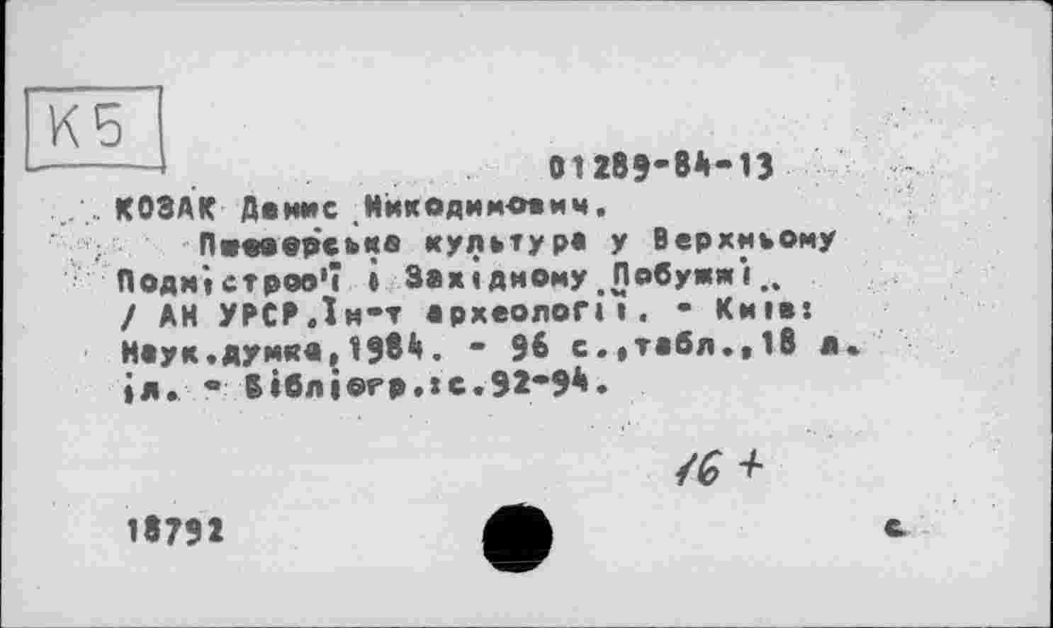 ﻿Кб
О1289-8*-В
КОЗАК Данис Мйкодимовиц.
Пиааорська культура у Верхньому Подністров'ї і Західному .Побужжі.. / АН УРСРЛм*т археології. • Київ:
Наук.думка,1986. " 96 с.,табл.,18 в. іл. • В»блі©гр.»с.92*96.

18792
с